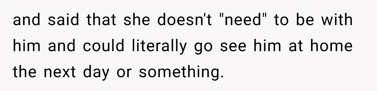 and said that she doesn't "need" to be with him and could literally go see him at home the next day or something.