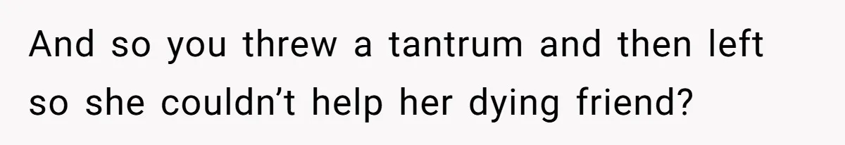 And so you threw a tantrum and then left so she couldn’t help her dying friend?