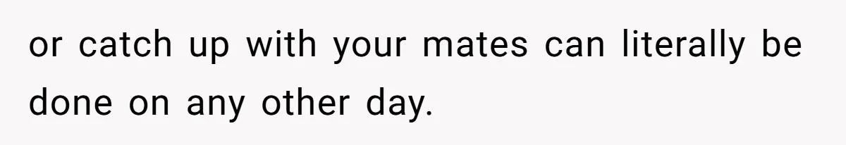 or catch up with your mates can literally be done on any other day.