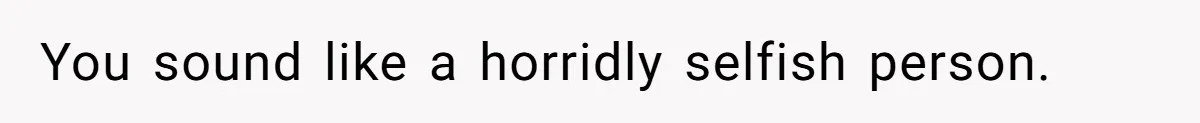 You sound like a horridly selfish person.