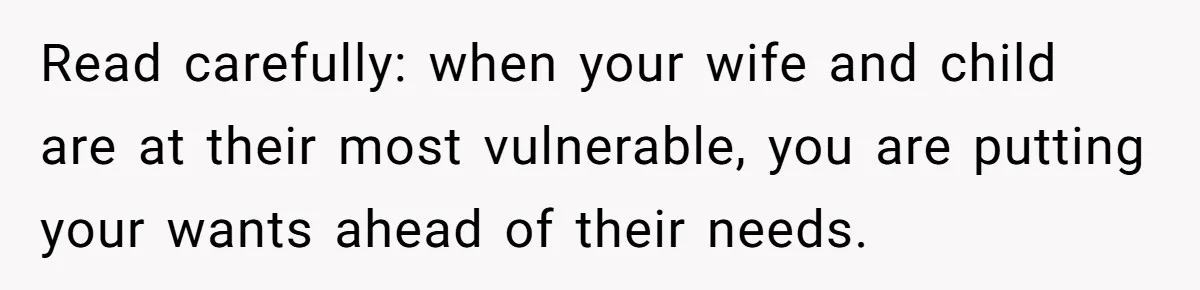 Read carefully: when your wife and child are at their most vulnerable, you are putting your wants ahead of their needs.