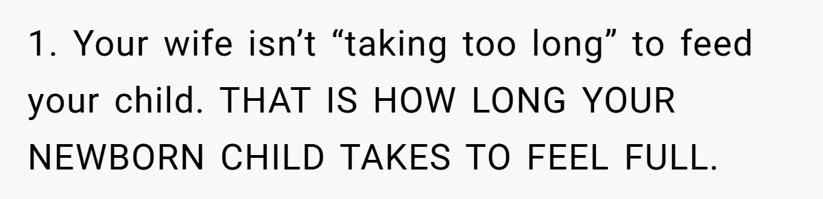 1. Your wife isn’t “taking too long” to feed your child. THAT IS HOW LONG YOUR NEWBORN CHILD TAKES TO FEEL FULL.