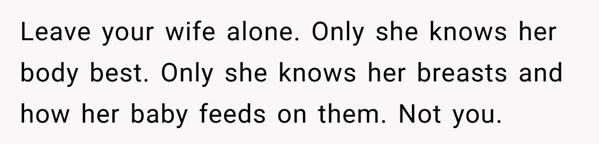 Leave your wife alone. Only she knows her body best. Only she knows her breasts and how her baby feeds on them. Not you.
