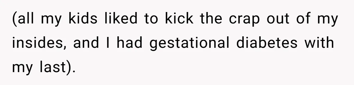 (all my kids liked to kick the crap out of my insides, and I had gestational diabetes with my last).
