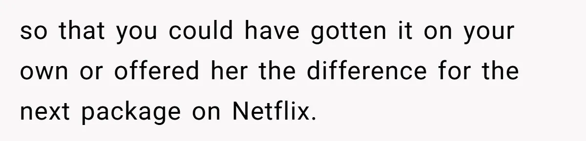 so that you could have gotten it on your own or offered her the difference for the next package on Netflix.