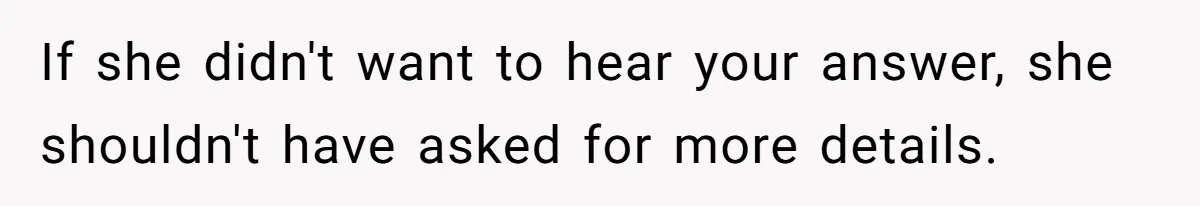 If she didn't want to hear your answer, she shouldn't have asked for more details.
