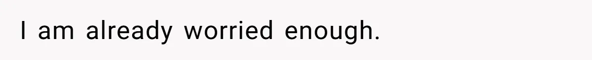 I am already worried enough.