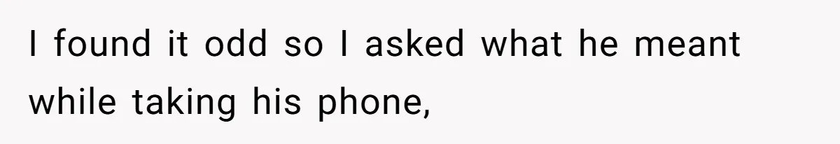 I found it odd so I asked what he meant while taking his phone,
