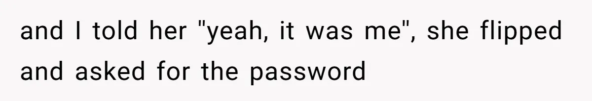 and I told her ''yeah, it was me'', she flipped and asked for the password