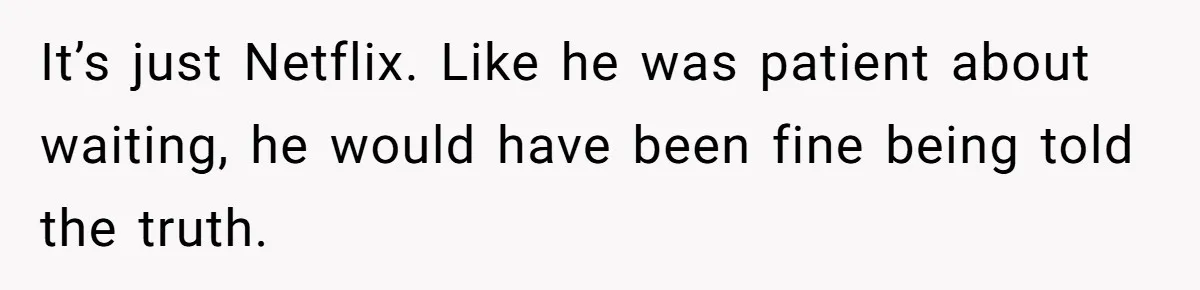 It’s just Netflix. Like he was patient about waiting, he would have been fine being told the truth.