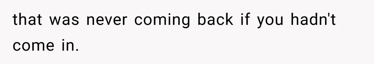 that was never coming back if you hadn't come in.