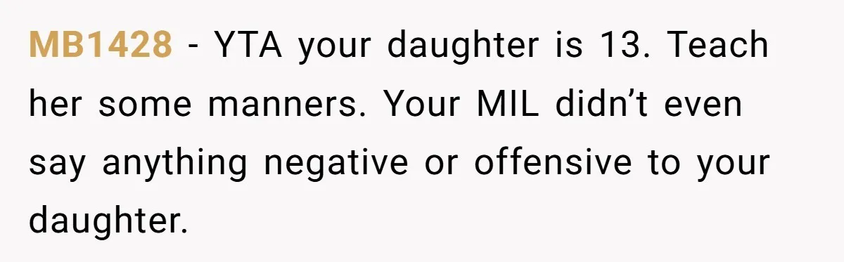 Does Being Intelligent Give a 13-Year-Old a Pass for Being Disrespectful? MB1428 − YTA your daughter is 13. Teach her some manners. Your MIL didn’t even say anything negative or offensive to your daughter.