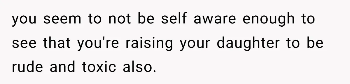 Does Being Intelligent Give a 13-Year-Old a Pass for Being Disrespectful? you seem to not be self aware enough to see that you're raising your daughter to be rude and toxic also.