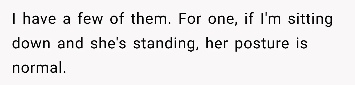 I have a few of them. For one, if I'm sitting down and she's standing, her posture is normal.