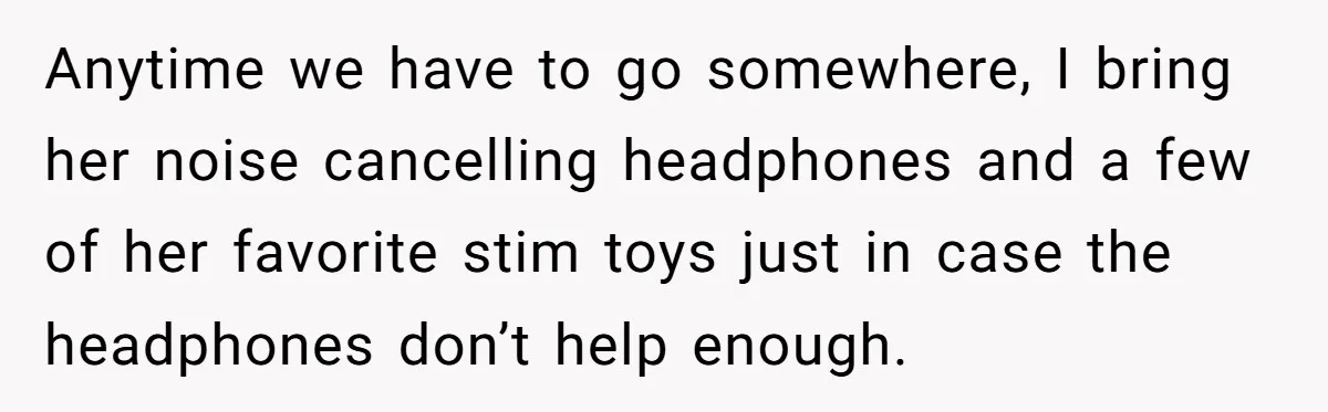 Anytime we have to go somewhere, I bring her noise cancelling headphones and a few of her favorite stim toys just in case the headphones don’t help enough.