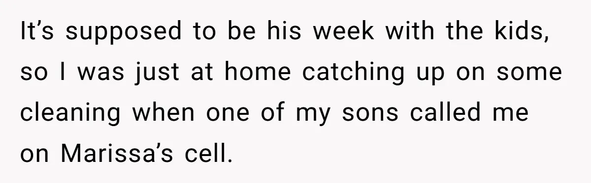 It’s supposed to be his week with the kids, so I was just at home catching up on some cleaning when one of my sons called me on Marissa’s cell.