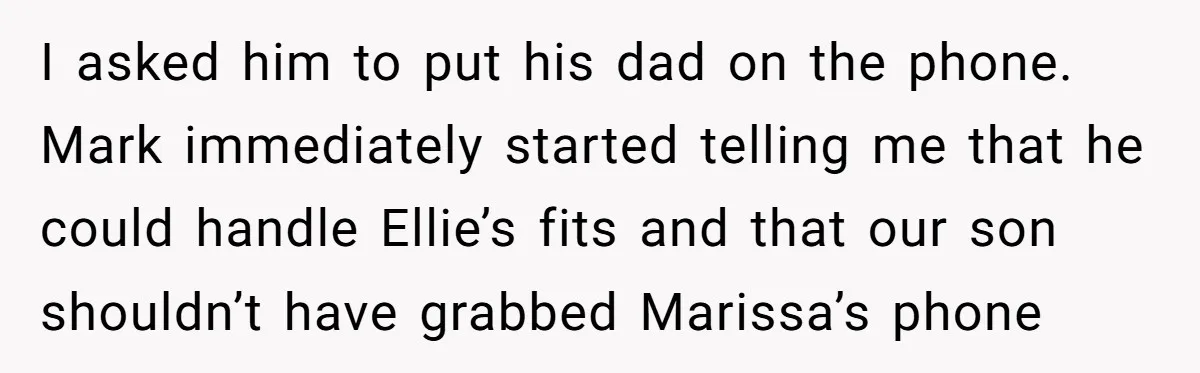 I asked him to put his dad on the phone. Mark immediately started telling me that he could handle Ellie’s fits and that our son shouldn’t have grabbed Marissa’s phone
