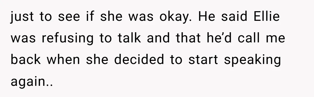 just to see if she was okay. He said Ellie was refusing to talk and that he’d call me back when she decided to start speaking again..