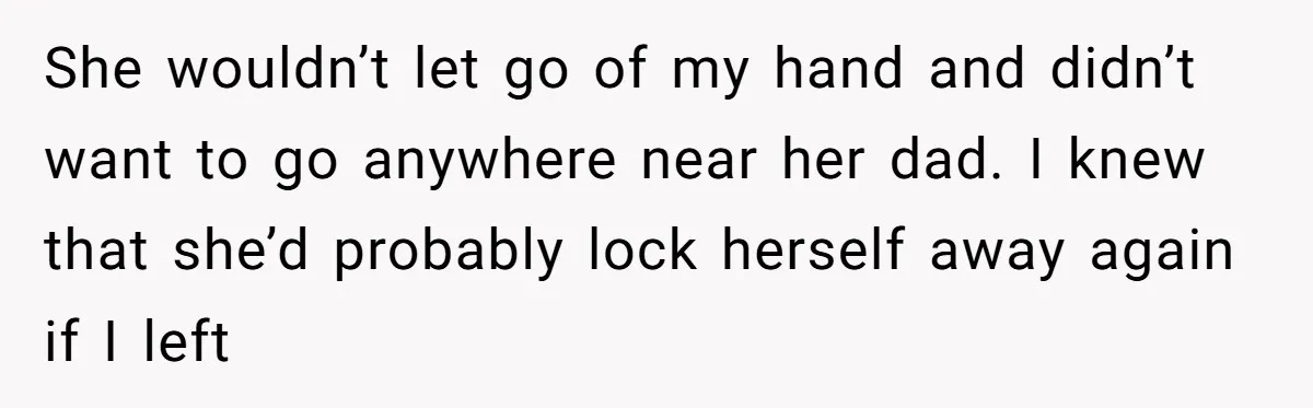 She wouldn’t let go of my hand and didn’t want to go anywhere near her dad. I knew that she’d probably lock herself away again if I left