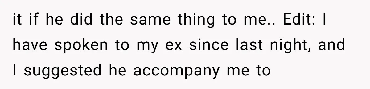 it if he did the same thing to me.. Edit: I have spoken to my ex since last night, and I suggested he accompany me to