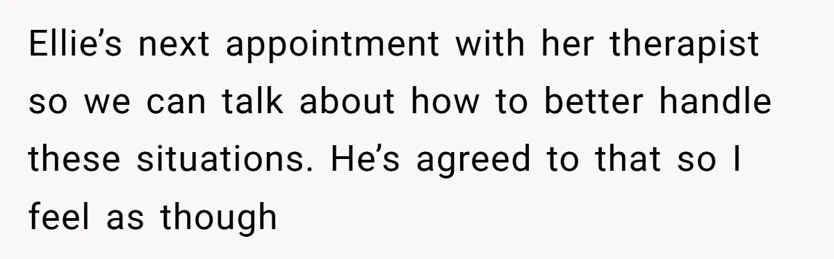 Ellie’s next appointment with her therapist so we can talk about how to better handle these situations. He’s agreed to that so I feel as though