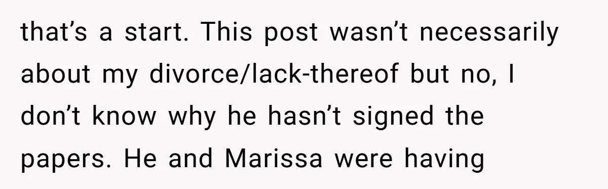 that’s a start. This post wasn’t necessarily about my divorce/lack-thereof but no, I don’t know why he hasn’t signed the papers. He and Marissa were having