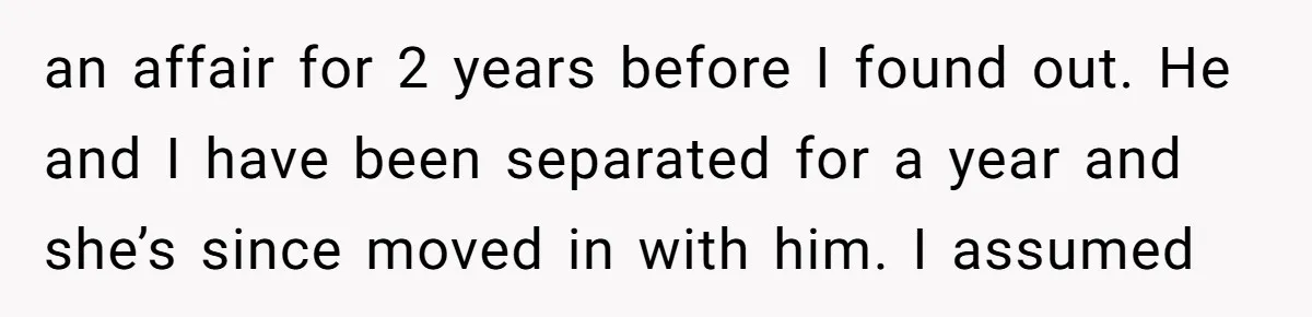 an affair for 2 years before I found out. He and I have been separated for a year and she’s since moved in with him. I assumed