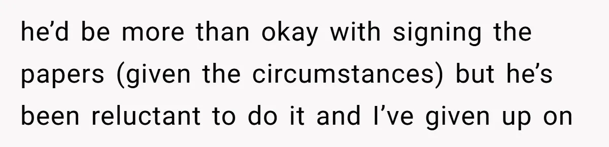 he’d be more than okay with signing the papers (given the circumstances) but he’s been reluctant to do it and I’ve given up on