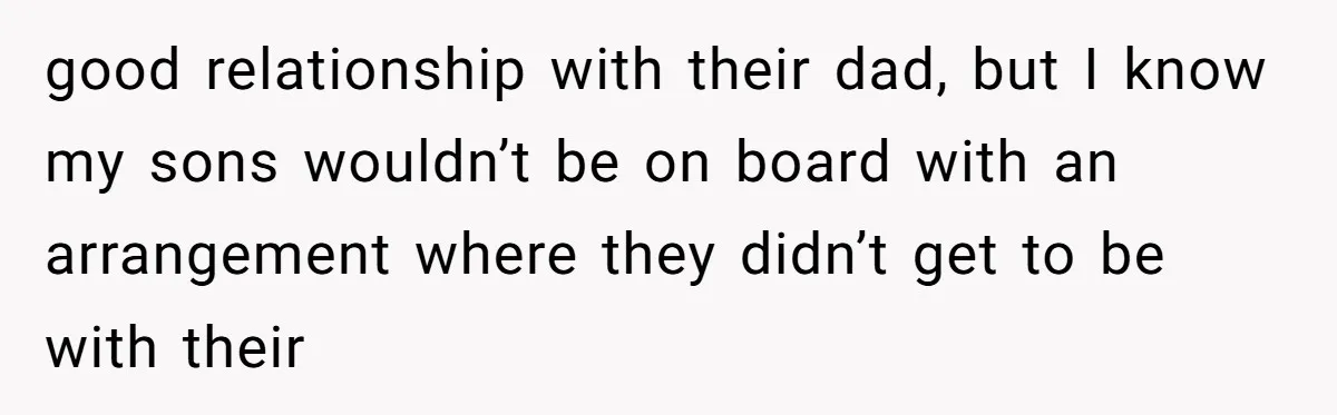 good relationship with their dad, but I know my sons wouldn’t be on board with an arrangement where they didn’t get to be with their