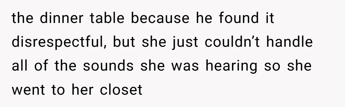 the dinner table because he found it disrespectful, but she just couldn’t handle all of the sounds she was hearing so she went to her closet