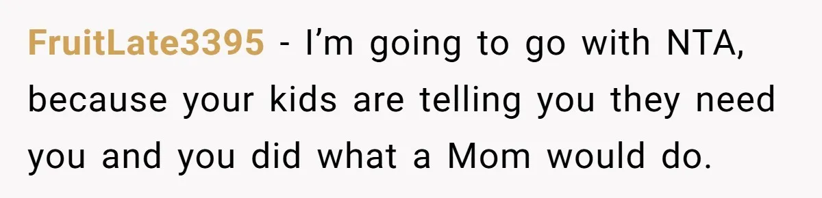 FruitLate3395 − I’m going to go with NTA, because your kids are telling you they need you and you did what a Mom would do.