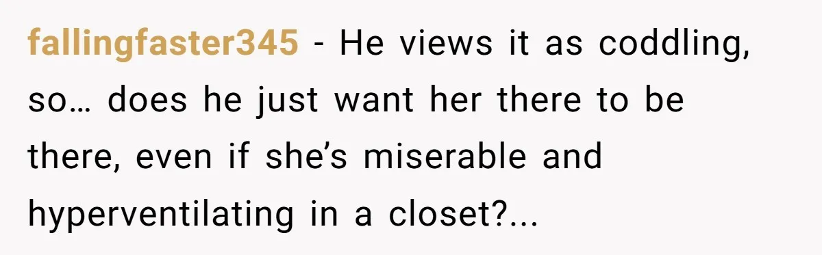 fallingfaster345 − He views it as coddling, so… does he just want her there to be there, even if she’s miserable and hyperventilating in a closet?...