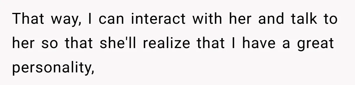 That way, I can interact with her and talk to her so that she'll realize that I have a great personality,