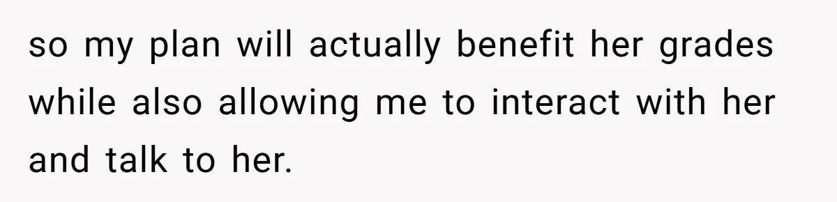 so my plan will actually benefit her grades while also allowing me to interact with her and talk to her.