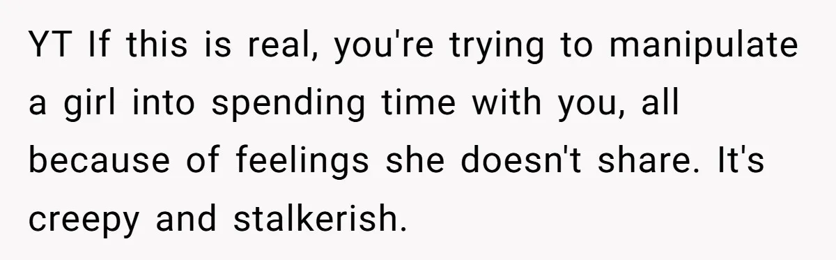 YT If this is real, you're trying to manipulate a girl into spending time with you, all because of feelings she doesn't share. It's creepy and stalkerish.