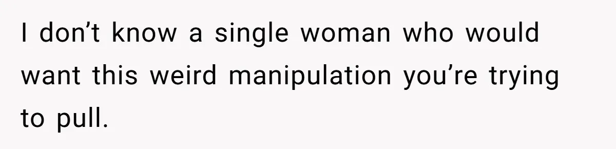 I don’t know a single woman who would want this weird manipulation you’re trying to pull.