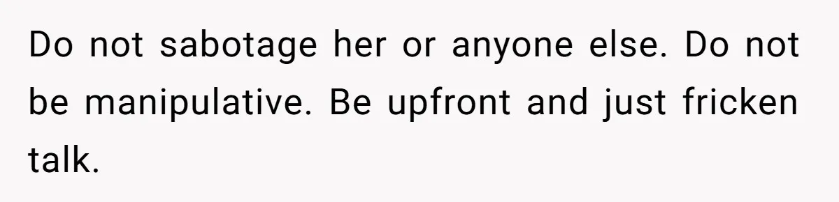 Do not sabotage her or anyone else. Do not be manipulative. Be upfront and just fricken talk.