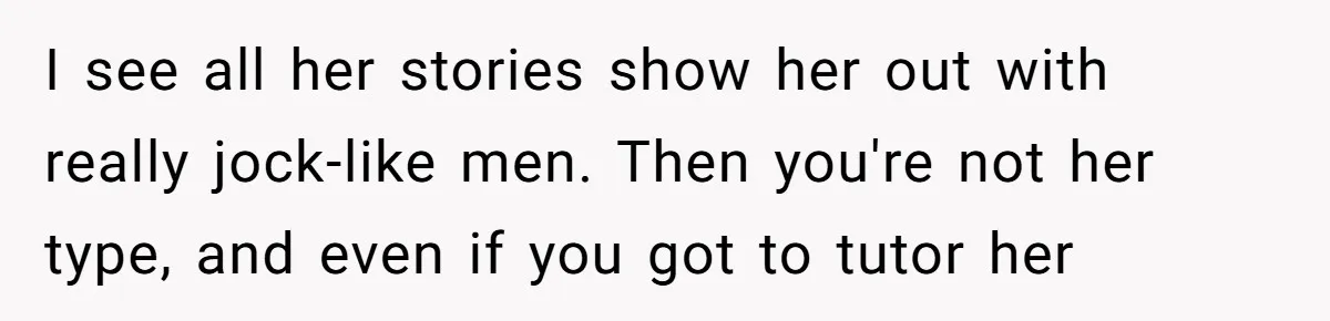 I see all her stories show her out with really jock-like men. Then you're not her type, and even if you got to tutor her