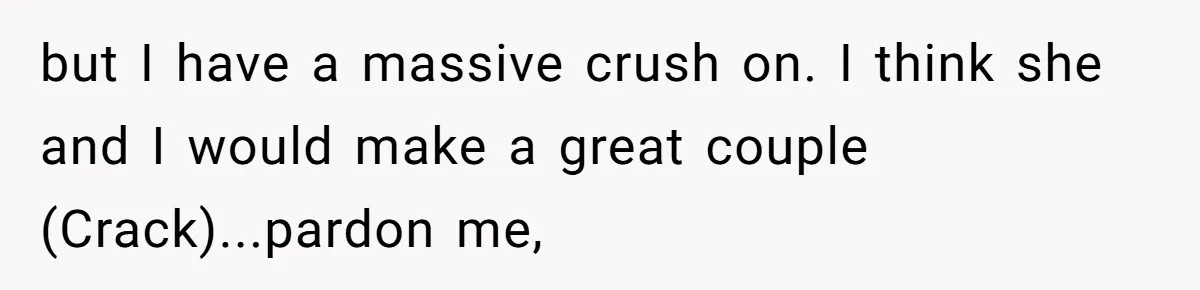 but I have a massive crush on. I think she and I would make a great couple (Crack)...pardon me,