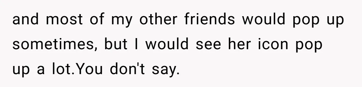 and most of my other friends would pop up sometimes, but I would see her icon pop up a lot.You don't say.