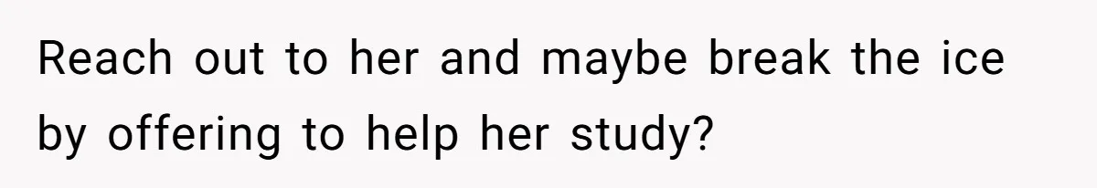 Reach out to her and maybe break the ice by offering to help her study?
