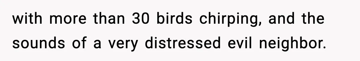 with more than 30 birds chirping, and the sounds of a very distressed evil neighbor.