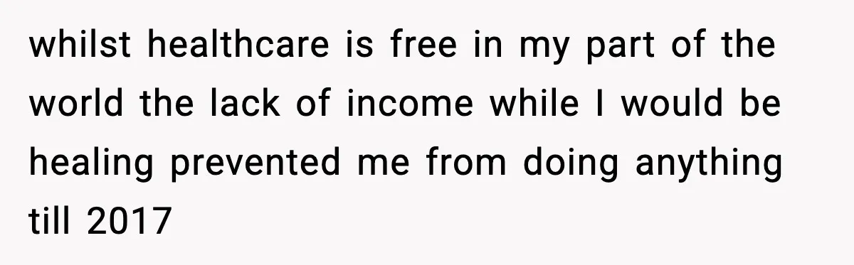 whilst healthcare is free in my part of the world the lack of income while I would be healing prevented me from doing anything till 2017