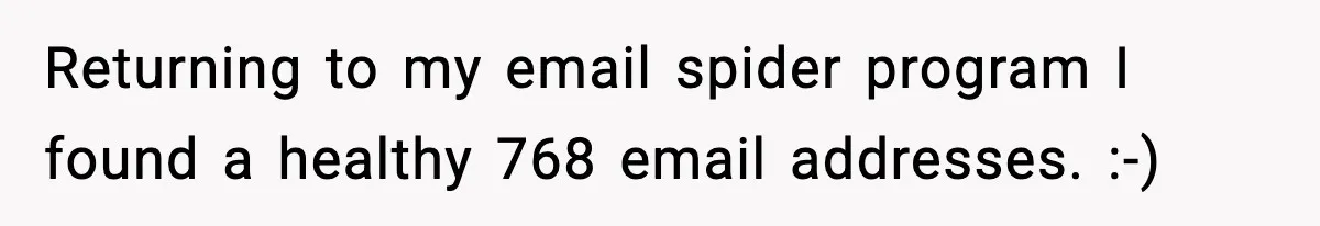 Returning to my email spider program I found a healthy 768 email addresses. :-)