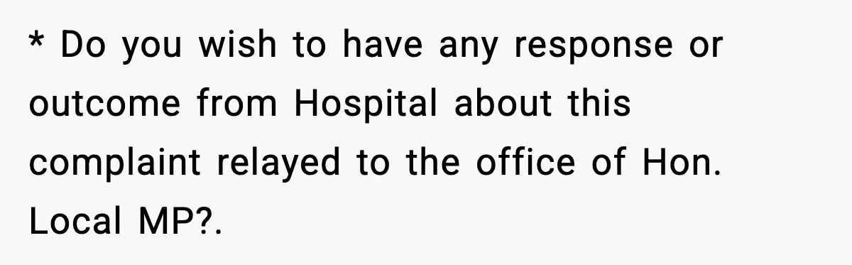 * Do you wish to have any response or outcome from Hospital about this complaint relayed to the office of Hon. Local MP?.