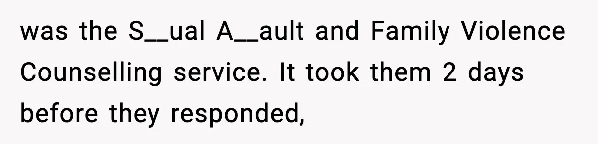 was the S__ual A__ault and Family Violence Counselling service. It took them 2 days before they responded,