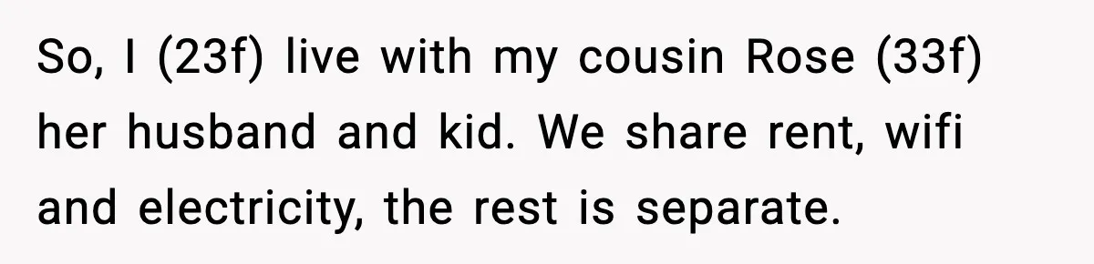 Woman Warns Cousin About Bleach, Cousin Ruins Her Own Laundry Anyway So, I (23f) live with my cousin Rose (33f) her husband and kid. We share rent, wifi and electricity, the rest is separate.