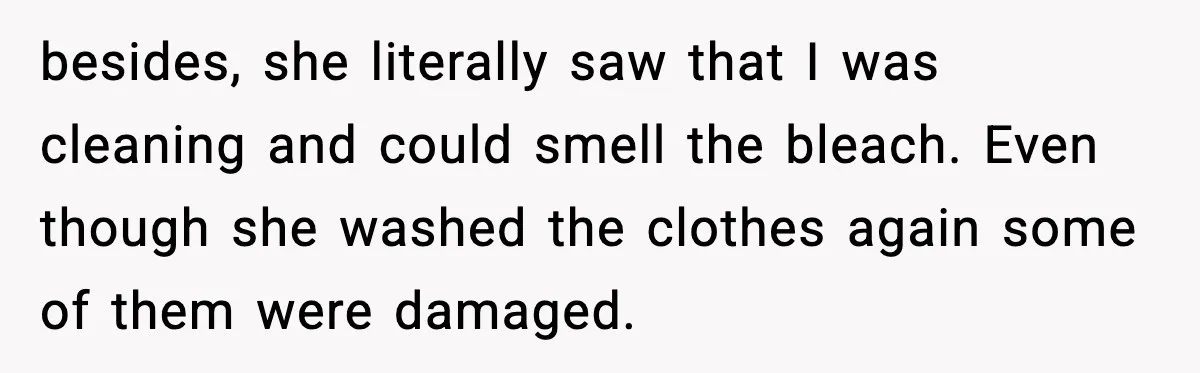Woman Warns Cousin About Bleach, Cousin Ruins Her Own Laundry Anyway besides, she literally saw that I was cleaning and could smell the bleach. Even though she washed the clothes again some of them were damaged.