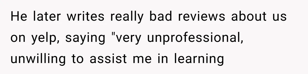 He later writes really bad reviews about us on yelp, saying "very unprofessional, unwilling to assist me in learning