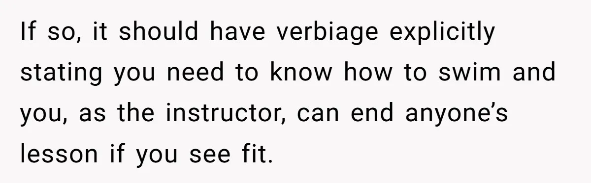 If so, it should have verbiage explicitly stating you need to know how to swim and you, as the instructor, can end anyone’s lesson if you see fit.